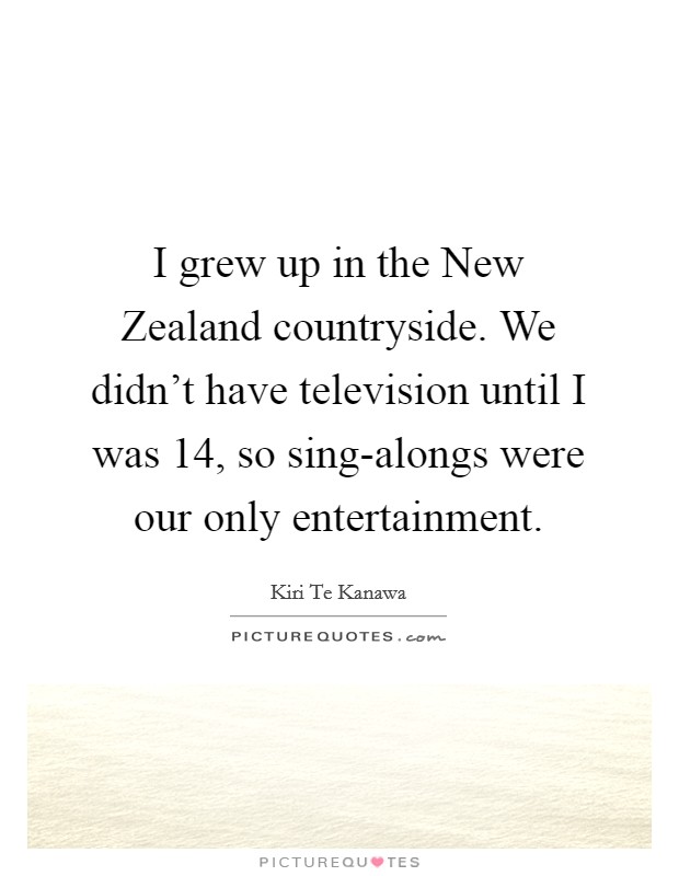 I grew up in the New Zealand countryside. We didn't have television until I was 14, so sing-alongs were our only entertainment Picture Quote #1