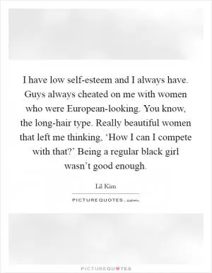 I have low self-esteem and I always have. Guys always cheated on me with women who were European-looking. You know, the long-hair type. Really beautiful women that left me thinking, ‘How I can I compete with that?’ Being a regular black girl wasn’t good enough Picture Quote #1