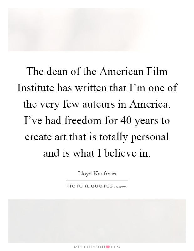 The dean of the American Film Institute has written that I'm one of the very few auteurs in America. I've had freedom for 40 years to create art that is totally personal and is what I believe in Picture Quote #1
