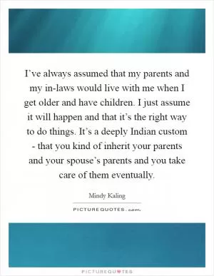 I’ve always assumed that my parents and my in-laws would live with me when I get older and have children. I just assume it will happen and that it’s the right way to do things. It’s a deeply Indian custom - that you kind of inherit your parents and your spouse’s parents and you take care of them eventually Picture Quote #1