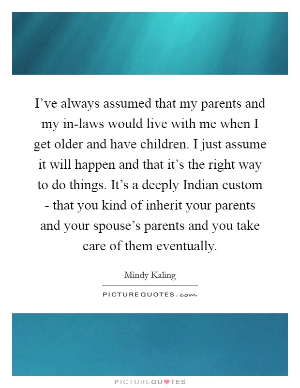 I've always assumed that my parents and my in-laws would live with me when I get older and have children. I just assume it will happen and that it's the right way to do things. It's a deeply Indian custom - that you kind of inherit your parents and your spouse's parents and you take care of them eventually Picture Quote #1