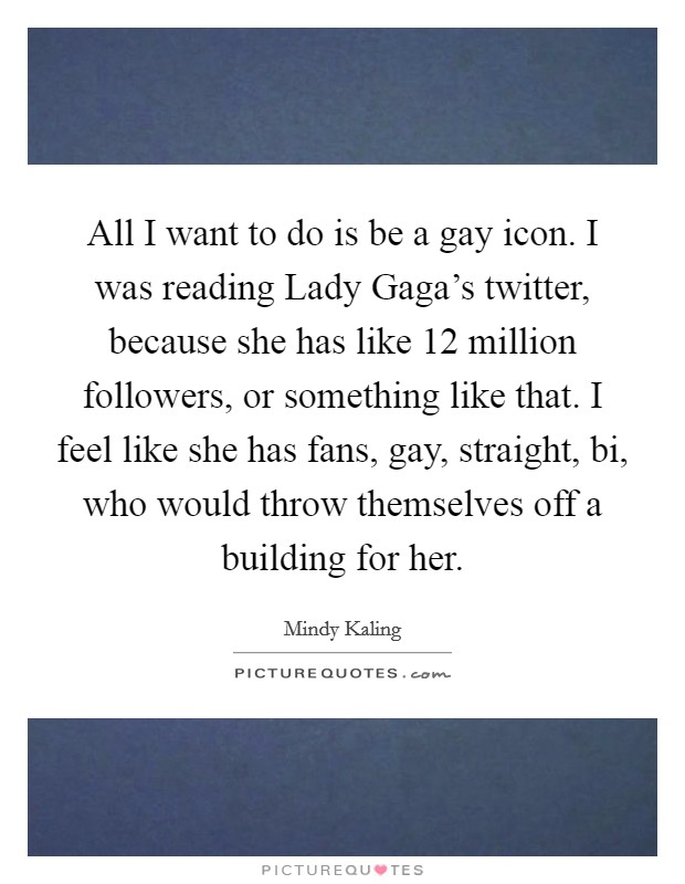 All I want to do is be a gay icon. I was reading Lady Gaga's twitter, because she has like 12 million followers, or something like that. I feel like she has fans, gay, straight, bi, who would throw themselves off a building for her Picture Quote #1