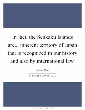 In fact, the Senkaku Islands are... inherent territory of Japan that is recognized in our history and also by international law Picture Quote #1