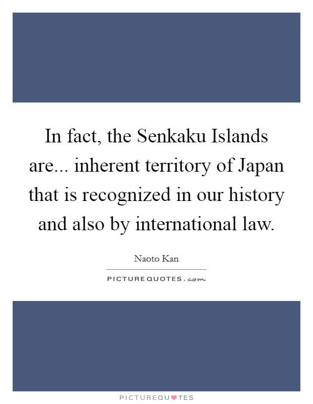In fact, the Senkaku Islands are... inherent territory of Japan that is recognized in our history and also by international law Picture Quote #1