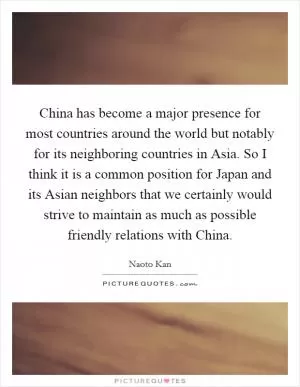 China has become a major presence for most countries around the world but notably for its neighboring countries in Asia. So I think it is a common position for Japan and its Asian neighbors that we certainly would strive to maintain as much as possible friendly relations with China Picture Quote #1