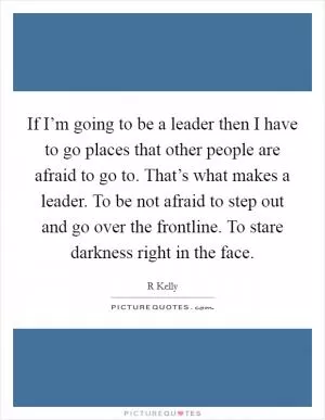 If I’m going to be a leader then I have to go places that other people are afraid to go to. That’s what makes a leader. To be not afraid to step out and go over the frontline. To stare darkness right in the face Picture Quote #1