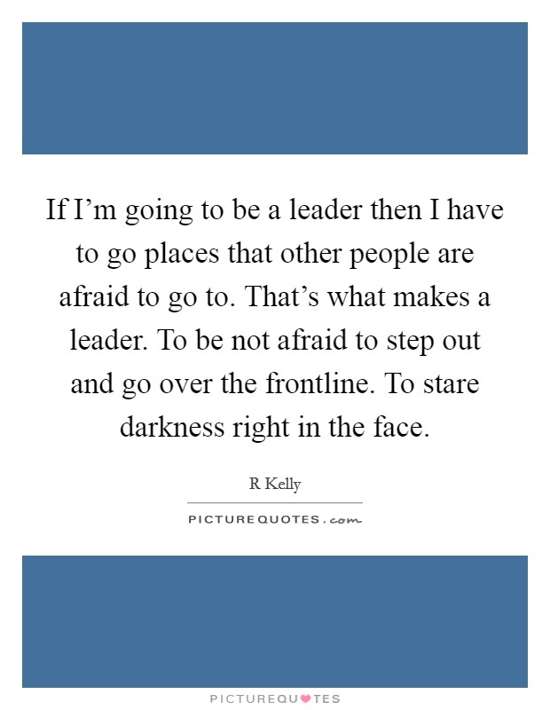 If I'm going to be a leader then I have to go places that other people are afraid to go to. That's what makes a leader. To be not afraid to step out and go over the frontline. To stare darkness right in the face Picture Quote #1