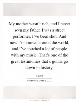 My mother wasn’t rich, and I never seen my father. I was a street performer. I’ve been shot. And now I’m known around the world, and I’ve touched a lot of people with my music. That’s one of the great testimonies that’s gonna go down in history Picture Quote #1