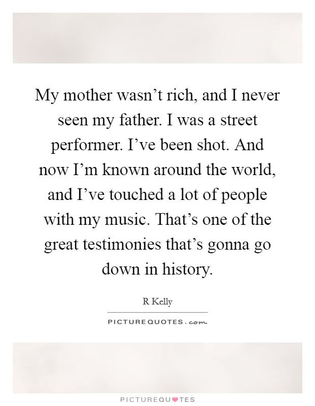 My mother wasn't rich, and I never seen my father. I was a street performer. I've been shot. And now I'm known around the world, and I've touched a lot of people with my music. That's one of the great testimonies that's gonna go down in history Picture Quote #1