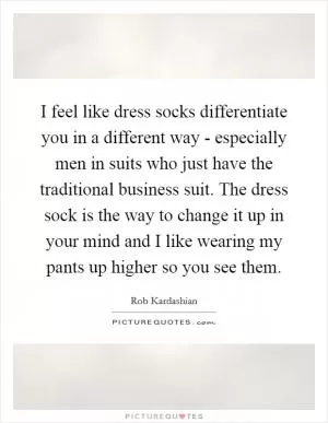 I feel like dress socks differentiate you in a different way - especially men in suits who just have the traditional business suit. The dress sock is the way to change it up in your mind and I like wearing my pants up higher so you see them Picture Quote #1