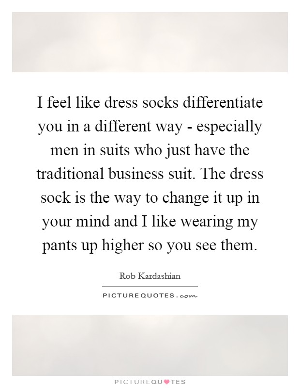 I feel like dress socks differentiate you in a different way - especially men in suits who just have the traditional business suit. The dress sock is the way to change it up in your mind and I like wearing my pants up higher so you see them Picture Quote #1