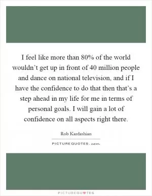 I feel like more than 80% of the world wouldn’t get up in front of 40 million people and dance on national television, and if I have the confidence to do that then that’s a step ahead in my life for me in terms of personal goals. I will gain a lot of confidence on all aspects right there Picture Quote #1