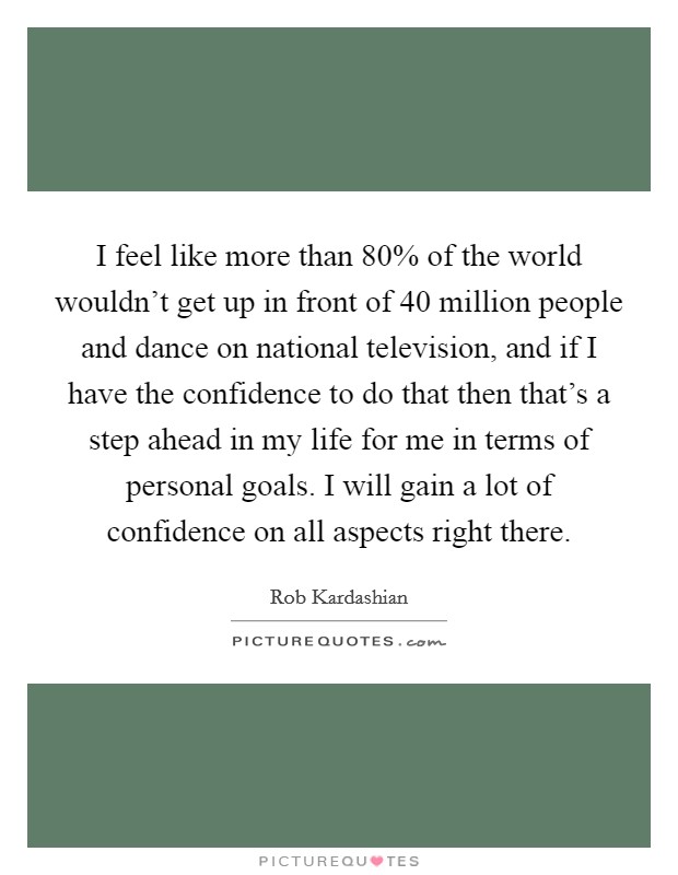 I feel like more than 80% of the world wouldn't get up in front of 40 million people and dance on national television, and if I have the confidence to do that then that's a step ahead in my life for me in terms of personal goals. I will gain a lot of confidence on all aspects right there Picture Quote #1