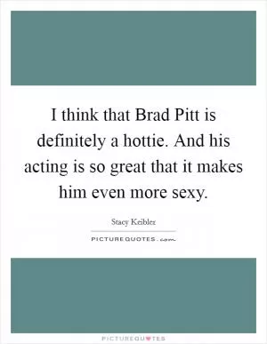 I think that Brad Pitt is definitely a hottie. And his acting is so great that it makes him even more sexy Picture Quote #1