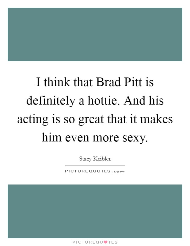 I think that Brad Pitt is definitely a hottie. And his acting is so great that it makes him even more sexy Picture Quote #1