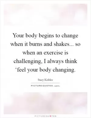 Your body begins to change when it burns and shakes... so when an exercise is challenging, I always think ‘feel your body changing Picture Quote #1