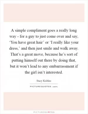 A simple compliment goes a really long way - for a guy to just come over and say, ‘You have great hair’ or ‘I really like your dress,’ and then just smile and walk away. That’s a great move, because he’s sort of putting himself out there by doing that, but it won’t lead to any embarrassment if the girl isn’t interested Picture Quote #1