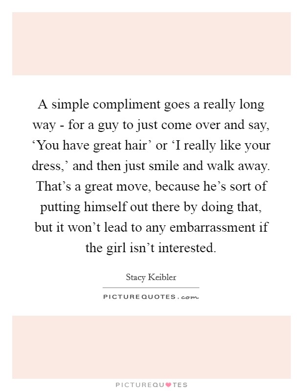 A simple compliment goes a really long way - for a guy to just come over and say, ‘You have great hair' or ‘I really like your dress,' and then just smile and walk away. That's a great move, because he's sort of putting himself out there by doing that, but it won't lead to any embarrassment if the girl isn't interested Picture Quote #1