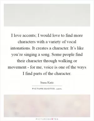 I love accents; I would love to find more characters with a variety of vocal intonations. It creates a character. It’s like you’re singing a song. Some people find their character through walking or movement - for me, voice is one of the ways I find parts of the character Picture Quote #1