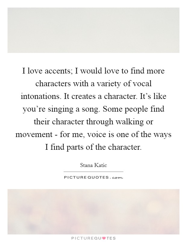 I love accents; I would love to find more characters with a variety of vocal intonations. It creates a character. It's like you're singing a song. Some people find their character through walking or movement - for me, voice is one of the ways I find parts of the character Picture Quote #1