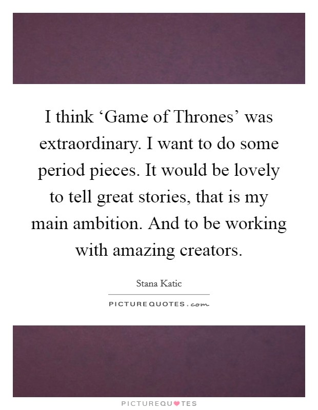 I think ‘Game of Thrones' was extraordinary. I want to do some period pieces. It would be lovely to tell great stories, that is my main ambition. And to be working with amazing creators Picture Quote #1