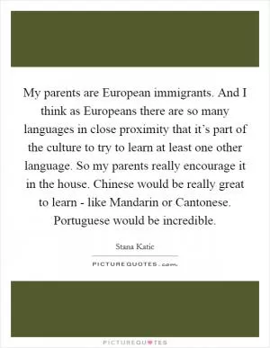 My parents are European immigrants. And I think as Europeans there are so many languages in close proximity that it’s part of the culture to try to learn at least one other language. So my parents really encourage it in the house. Chinese would be really great to learn - like Mandarin or Cantonese. Portuguese would be incredible Picture Quote #1