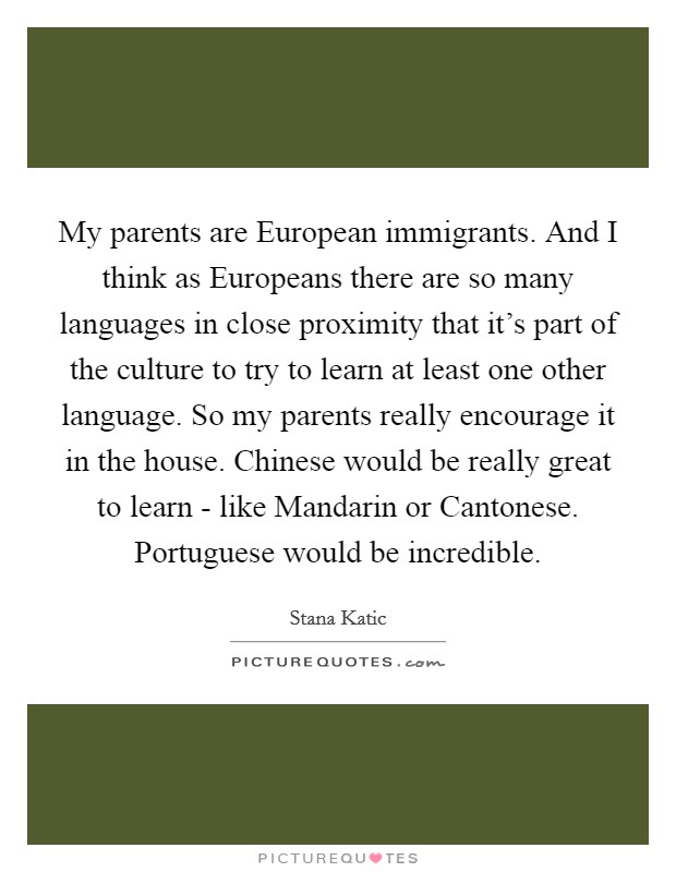 My parents are European immigrants. And I think as Europeans there are so many languages in close proximity that it's part of the culture to try to learn at least one other language. So my parents really encourage it in the house. Chinese would be really great to learn - like Mandarin or Cantonese. Portuguese would be incredible Picture Quote #1