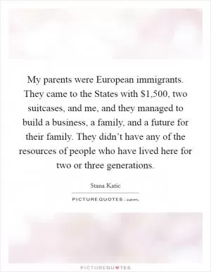 My parents were European immigrants. They came to the States with $1,500, two suitcases, and me, and they managed to build a business, a family, and a future for their family. They didn’t have any of the resources of people who have lived here for two or three generations Picture Quote #1