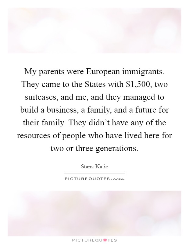 My parents were European immigrants. They came to the States with $1,500, two suitcases, and me, and they managed to build a business, a family, and a future for their family. They didn't have any of the resources of people who have lived here for two or three generations Picture Quote #1