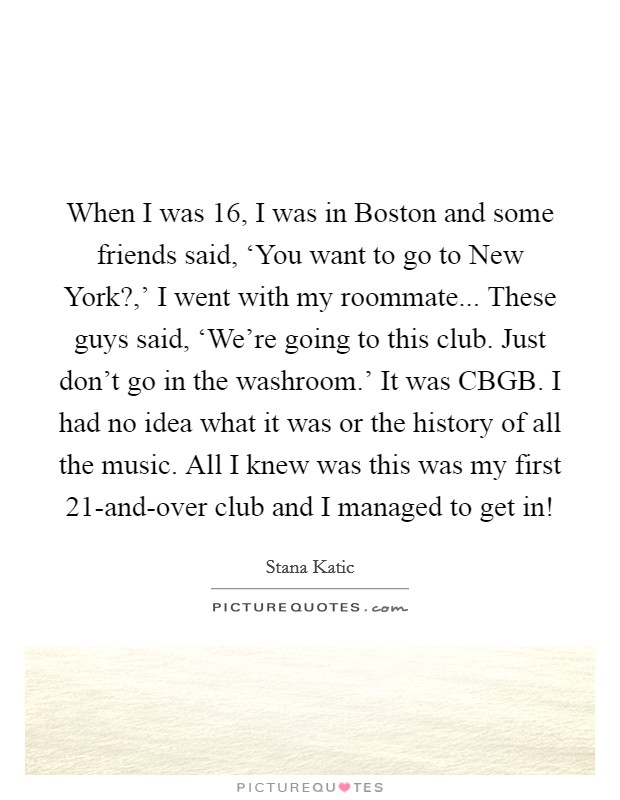 When I was 16, I was in Boston and some friends said, ‘You want to go to New York?,' I went with my roommate... These guys said, ‘We're going to this club. Just don't go in the washroom.' It was CBGB. I had no idea what it was or the history of all the music. All I knew was this was my first 21-and-over club and I managed to get in! Picture Quote #1