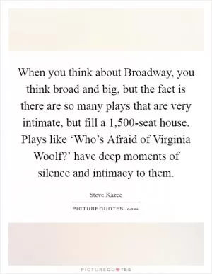 When you think about Broadway, you think broad and big, but the fact is there are so many plays that are very intimate, but fill a 1,500-seat house. Plays like ‘Who’s Afraid of Virginia Woolf?’ have deep moments of silence and intimacy to them Picture Quote #1