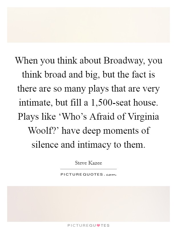 When you think about Broadway, you think broad and big, but the fact is there are so many plays that are very intimate, but fill a 1,500-seat house. Plays like ‘Who's Afraid of Virginia Woolf?' have deep moments of silence and intimacy to them Picture Quote #1