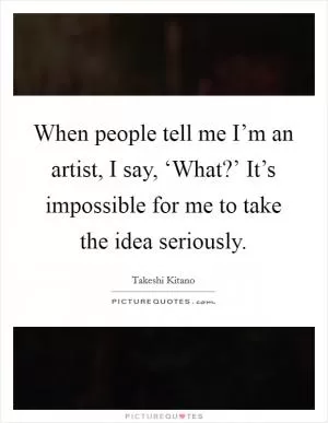 When people tell me I’m an artist, I say, ‘What?’ It’s impossible for me to take the idea seriously Picture Quote #1