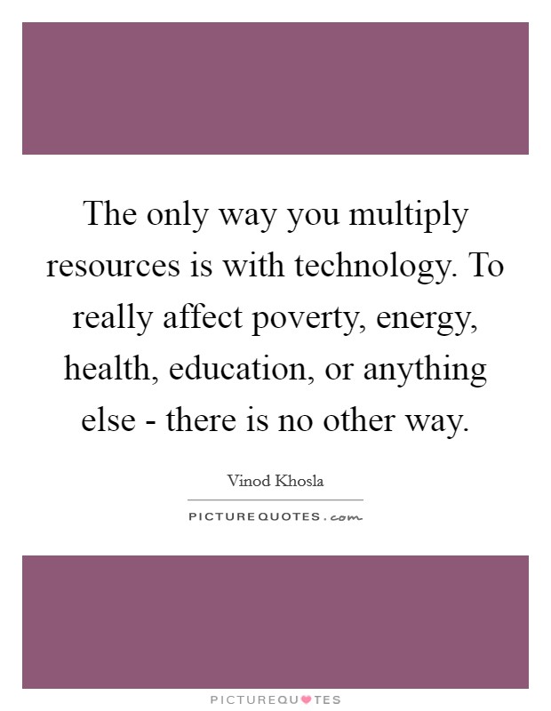 The only way you multiply resources is with technology. To really affect poverty, energy, health, education, or anything else - there is no other way Picture Quote #1