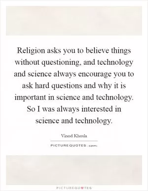 Religion asks you to believe things without questioning, and technology and science always encourage you to ask hard questions and why it is important in science and technology. So I was always interested in science and technology Picture Quote #1