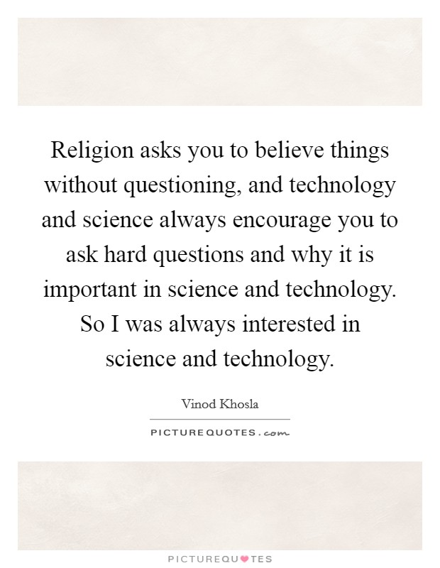 Religion asks you to believe things without questioning, and technology and science always encourage you to ask hard questions and why it is important in science and technology. So I was always interested in science and technology Picture Quote #1