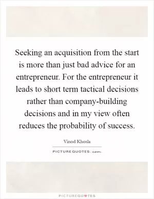 Seeking an acquisition from the start is more than just bad advice for an entrepreneur. For the entrepreneur it leads to short term tactical decisions rather than company-building decisions and in my view often reduces the probability of success Picture Quote #1