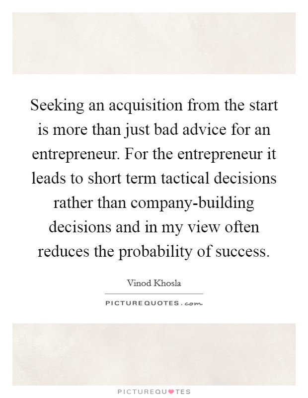 Seeking an acquisition from the start is more than just bad advice for an entrepreneur. For the entrepreneur it leads to short term tactical decisions rather than company-building decisions and in my view often reduces the probability of success Picture Quote #1