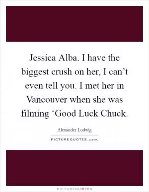 Jessica Alba. I have the biggest crush on her, I can’t even tell you. I met her in Vancouver when she was filming ‘Good Luck Chuck Picture Quote #1