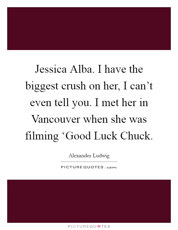 Jessica Alba. I have the biggest crush on her, I can't even tell you. I met her in Vancouver when she was filming ‘Good Luck Chuck Picture Quote #1