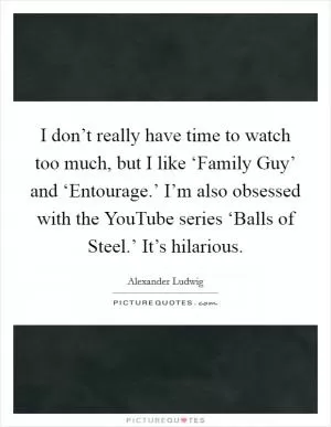 I don’t really have time to watch too much, but I like ‘Family Guy’ and ‘Entourage.’ I’m also obsessed with the YouTube series ‘Balls of Steel.’ It’s hilarious Picture Quote #1
