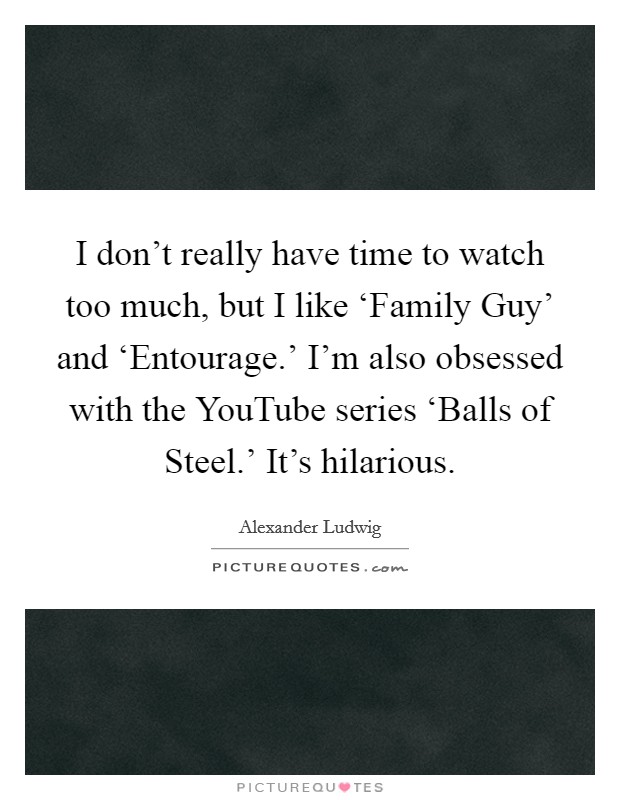 I don't really have time to watch too much, but I like ‘Family Guy' and ‘Entourage.' I'm also obsessed with the YouTube series ‘Balls of Steel.' It's hilarious Picture Quote #1