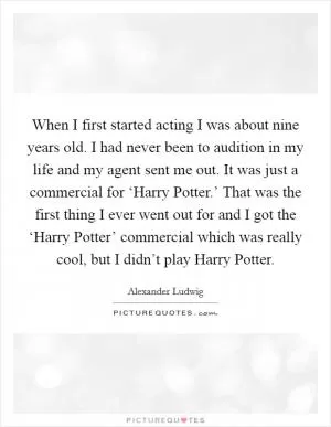 When I first started acting I was about nine years old. I had never been to audition in my life and my agent sent me out. It was just a commercial for ‘Harry Potter.’ That was the first thing I ever went out for and I got the ‘Harry Potter’ commercial which was really cool, but I didn’t play Harry Potter Picture Quote #1