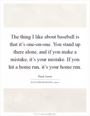 The thing I like about baseball is that it’s one-on-one. You stand up there alone, and if you make a mistake, it’s your mistake. If you hit a home run, it’s your home run Picture Quote #1