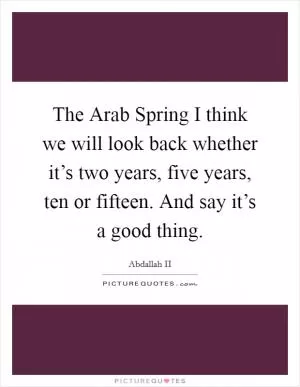 The Arab Spring I think we will look back whether it’s two years, five years, ten or fifteen. And say it’s a good thing Picture Quote #1