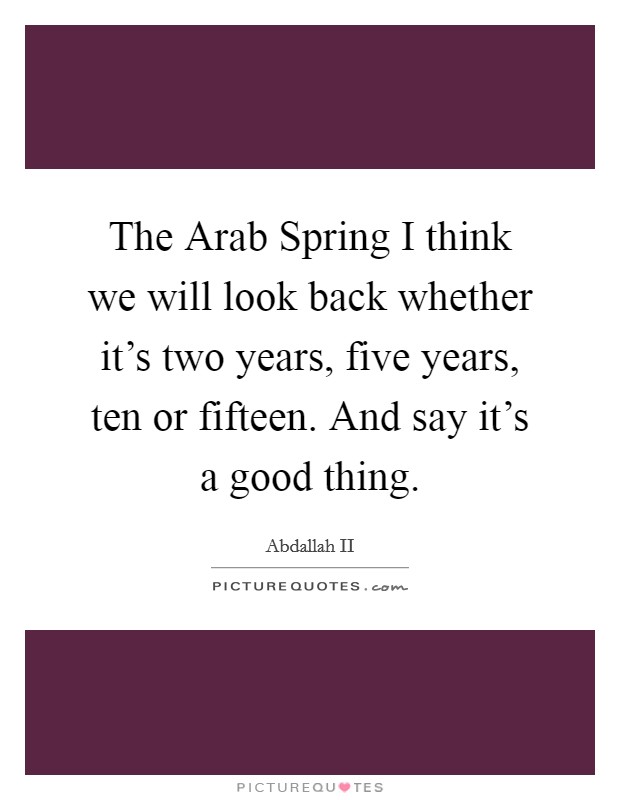 The Arab Spring I think we will look back whether it's two years, five years, ten or fifteen. And say it's a good thing Picture Quote #1