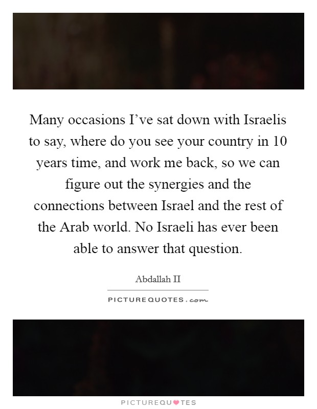 Many occasions I've sat down with Israelis to say, where do you see your country in 10 years time, and work me back, so we can figure out the synergies and the connections between Israel and the rest of the Arab world. No Israeli has ever been able to answer that question Picture Quote #1