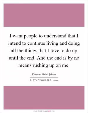 I want people to understand that I intend to continue living and doing all the things that I love to do up until the end. And the end is by no means rushing up on me Picture Quote #1