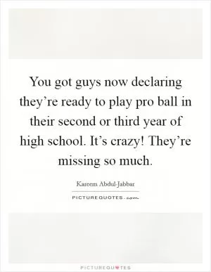 You got guys now declaring they’re ready to play pro ball in their second or third year of high school. It’s crazy! They’re missing so much Picture Quote #1