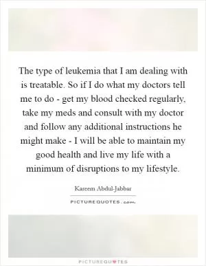 The type of leukemia that I am dealing with is treatable. So if I do what my doctors tell me to do - get my blood checked regularly, take my meds and consult with my doctor and follow any additional instructions he might make - I will be able to maintain my good health and live my life with a minimum of disruptions to my lifestyle Picture Quote #1